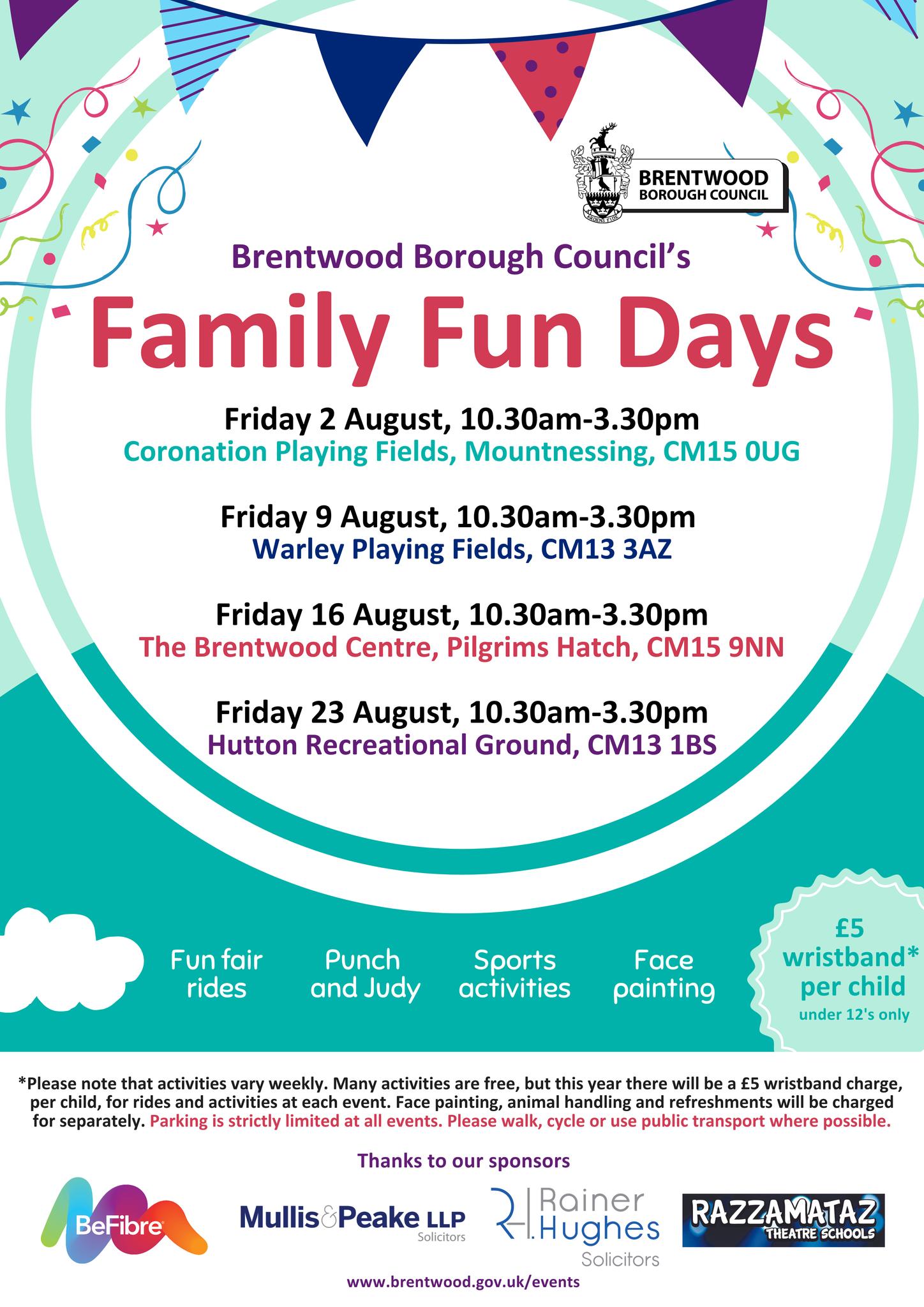 Brentwood Borough Council's Family Fun Days Friday 2 August, 10.30am - 3.30pm Coronation Playing Fields, Mountnessing, CM15 0UG; Friday 9 August, 10.30am - 3.30pm Warley Playing Fields, CM13 3AZ; Friday 16 August, 10.30am - 3.30pm The Brentwood Centre, Pilgrims Hatch, CM15 9NN; Friday 23 August, 10.30am - 3.30pm Hutton Recreational Ground, CM13 1BS. Fun fair rides, Punch and Judy, Sports activities, Face painting, £5 per wristband* per child (under 12s only).