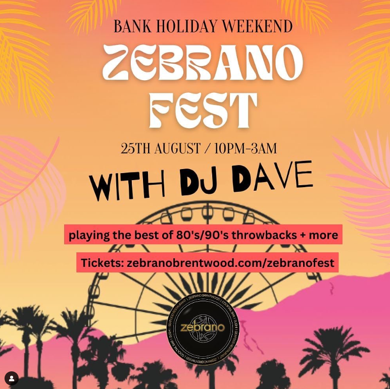 Bank Holiday Weekend ZEBRANO FEST 25th August / 10pm-3am WITH DJ DAVE playing the best of '80s/'90s throwbacks + more Tickets: zebranobrentwood.com/zebranofest Image of each scene with ferris wheel in the background. Zebrano logo.