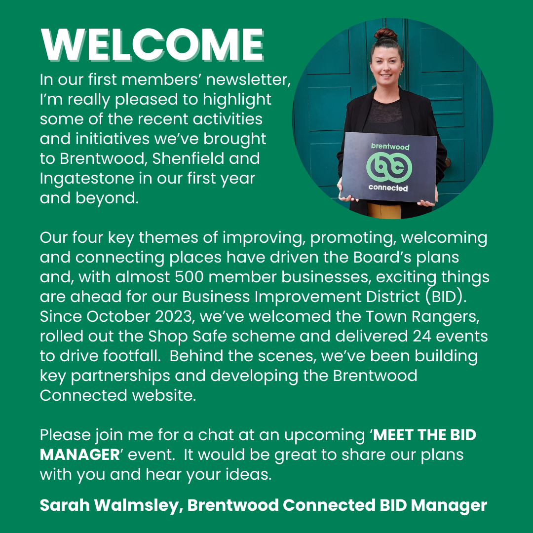 Welcome note from Sarah Walmsley, Brentwood Connected BID Manager, in the January 2025 newsletter: In our first members’ newsletter, I’m really pleased to highlight some of the recent activities and initiatives we’ve brought to Brentwood, Shenfield and Ingatestone in our first year and beyond. Our four key themes of improving, promoting, welcoming and connecting places have driven the Board’s plans and, with almost 500 member businesses, exciting things are ahead for our Business Improvement District...