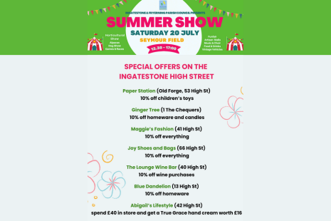 Ingatestone Summer Show Saturday 20 July Seymour Field 12.30 - 17:30 Horicultural Show Alpacas Dog Show Games & Races Funfair Artisan Stalls Music & Choir Food & Drinks Vintage Vehicles SPECIAL OFFERS ON THE INGATESTONE HIGH STREET from Paper Station, Ginger Tree, Maggie's Fashion, Joy Shoes & Bags, The Lounge Wine Bar, Blue Dandelion, Abigail's Lifestyle